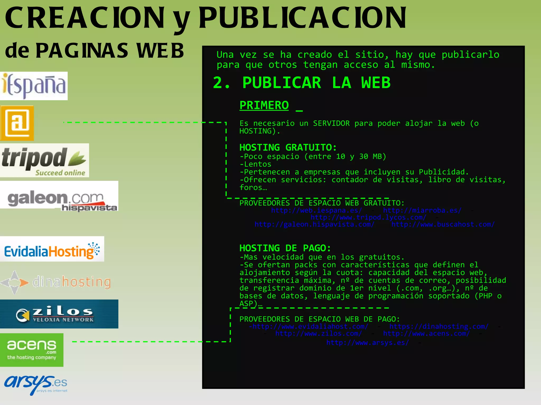 CREACION y PUBLICACION  de PAGINAS WEB 2. PUBLICAR LA WEB PRIMERO  _ Es necesario un SERVIDOR para poder alojar la web (o HOSTING). HOSTING GRATUITO: Poco espacio (entre 10 y 30 MB) Lentos Pertenecen a empresas que incluyen su Publicidad. Ofrecen servicios: contador de visitas, libro de visitas, foros… PROVEEDORES DE ESPACIO WEB GRATUITO: http://web.iespana.es/   -   http://miarroba.es/   -   http://www.tripod.lycos.com/   -  http://galeon.hispavista.com/   http://www.buscahost.com/ HOSTING DE PAGO: Mas velocidad que en los gratuitos. Se ofertan packs con características que definen el alojamiento según la cuota: capacidad del espacio web, transferencia máxima, nº de cuentas de correo, posibilidad de registrar dominio de 1er nivel (.com, .org…), nº de bases de datos, lenguaje de programación soportado (PHP o ASP)… PROVEEDORES DE ESPACIO WEB DE PAGO: http://www.evidaliahost.com/   -   https://dinahosting.com/   -    http://www.zilos.com/   -   http://www.acens.com/   -   http://www.arsys.es/   -     Una vez se ha creado el sitio, hay que publicarlo para que otros tengan acceso al mismo.   