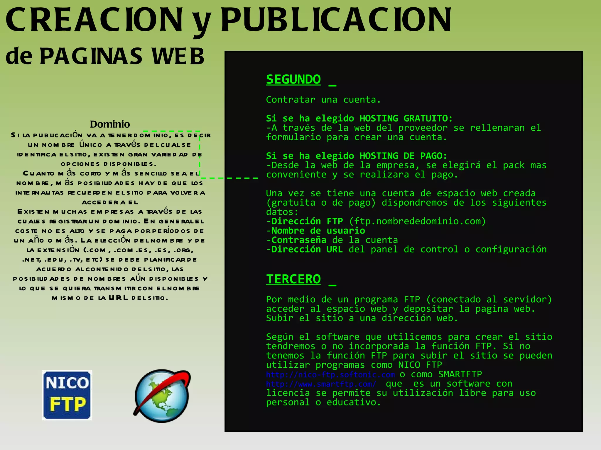 CREACION y PUBLICACION  de PAGINAS WEB SEGUNDO  _ Contratar una cuenta. Si se ha elegido HOSTING GRATUITO: A través de la web del proveedor se rellenaran el formulario para crear una cuenta. Si se ha elegido HOSTING DE PAGO: Desde la web de la empresa, se elegirá el pack mas conveniente y se realizara el pago. Una vez se tiene una cuenta de espacio web creada (gratuita o de pago) dispondremos de los siguientes datos: Dirección FTP  (ftp.nombrededominio.com) Nombre de usuario Contraseña  de la cuenta Dirección URL  del panel de control o configuración  TERCERO  _ Por medio de un programa FTP (conectado al servidor) acceder al espacio web y depositar la pagina web. Subir el sitio a una dirección web. Según el software que utilicemos para crear el sitio tendremos o no incorporada la función FTP. Si no tenemos la función FTP para subir el sitio se pueden utilizar programas como NICO FTP  http://nico-ftp.softonic.com   o como SMARTFTP  http://www.smartftp.com/   que  es un software con licencia se permite su utilización libre para uso personal o educativo.  Dominio Si la publicación va a tener dominio, es decir un nombre único a través del cual se identifica el sitio, existen gran variedad de opciones disponibles.  Cuanto más corto y más sencillo sea el nombre, más posibilidades hay de que los internautas recuerden el sitio para volver a acceder a el. Existen muchas empresas a través de las cuales registrar un dominio. En general el coste no es alto y se paga por períodos de un año o más. La elección del nombre y de la extensión (.com, .com.es, .es, .org, .net, .edu, .tv, etc) se debe planificar de acuerdo al contenido del sitio, las posibilidades de nombres aún disponibles y lo que se quiera transmitir con el nombre mismo de la URL del sitio. 