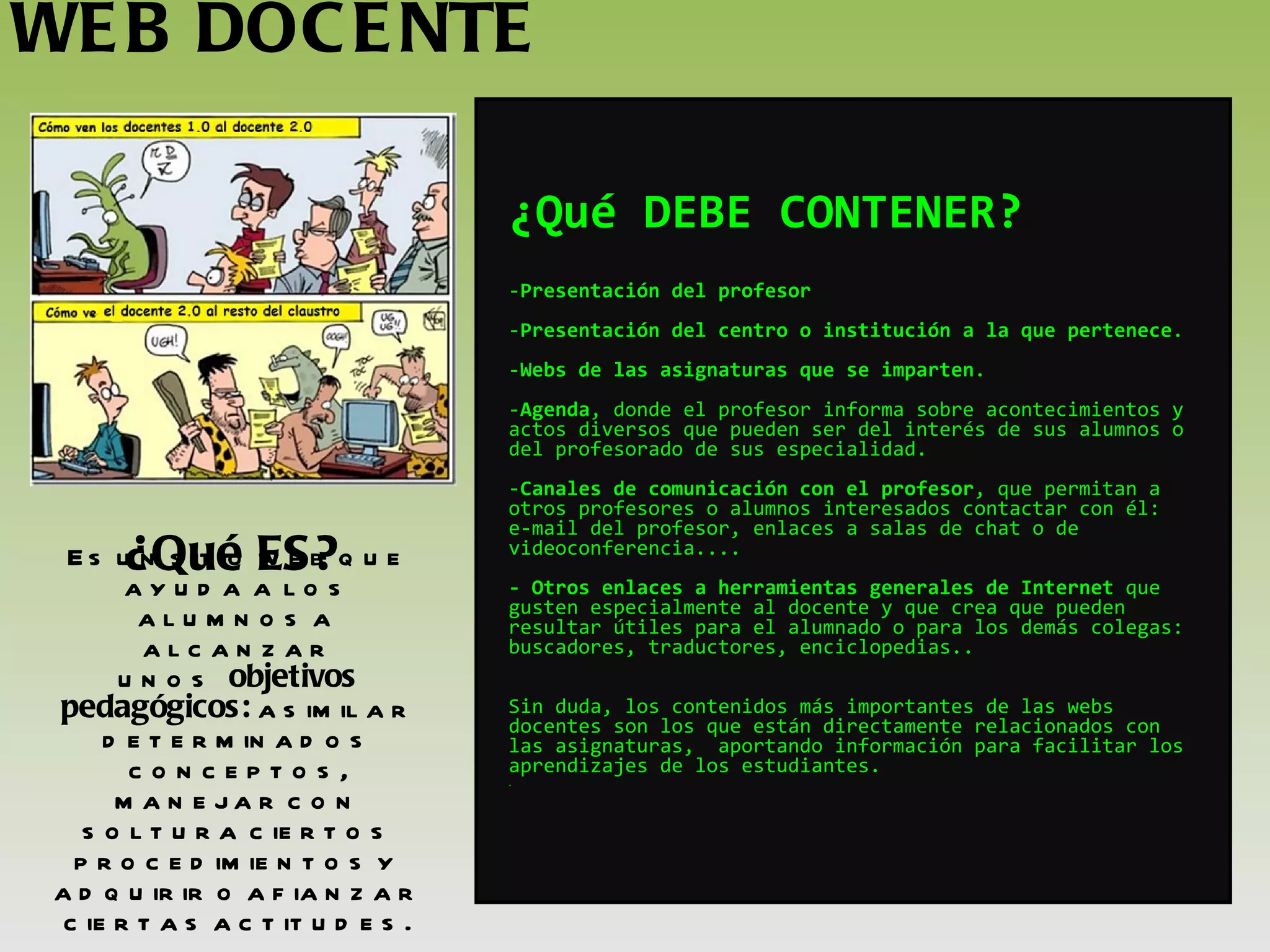 WEB DOCENTE ¿Qué ES? Es un sitio web que ayuda a los alumnos a alcanzar unos  objetivos pedagógicos:  asimilar determinados conceptos, manejar con soltura ciertos procedimientos y adquirir o afianzar ciertas actitudes. ¿Qué DEBE CONTENER? Presentación del profesor  Presentación del centro o institución a la que pertenece . Webs de las asignaturas que se imparten . Agenda ,   donde el profesor informa sobre acontecimientos y actos diversos que pueden ser del interés de sus alumnos o del profesorado de sus especialidad. Canales de comunicación con el profesor , que permitan a otros profesores o alumnos interesados contactar con él: e-mail del profesor, enlaces a salas de chat o de videoconferencia.... - Otros enlaces a herramientas generales de Internet  que gusten especialmente al docente y que crea que pueden resultar útiles para el alumnado o para los demás colegas: buscadores, traductores, enciclopedias.. Sin duda, los contenidos más importantes de las webs docentes son los que están directamente relacionados con las asignaturas,  aportando información para facilitar los aprendizajes de los estudiantes. . 
