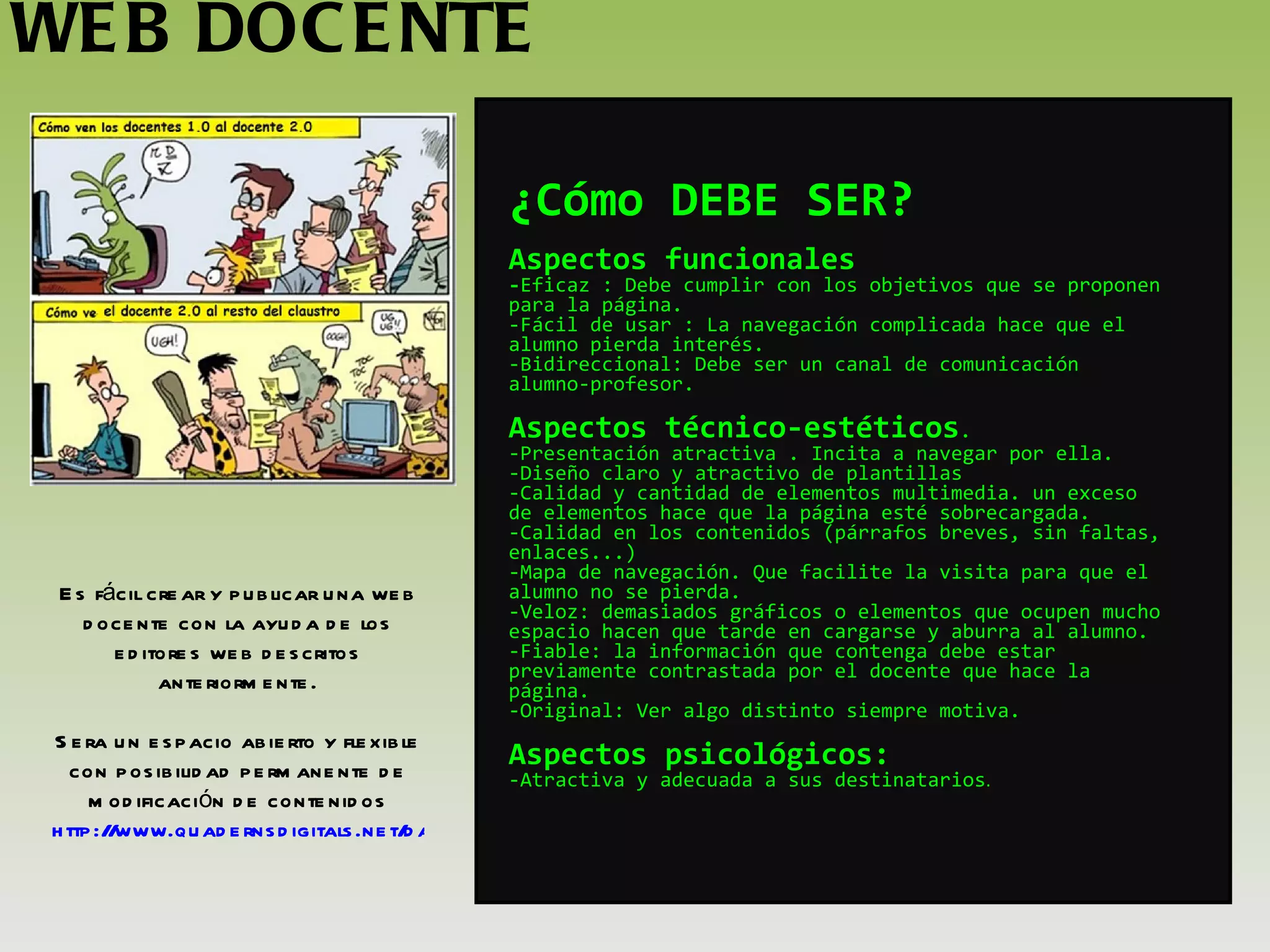 WEB DOCENTE Es fácil crear y publicar una web docente con la ayuda de los editores web descritos anteriormente. Sera un espacio abierto y flexible con posibilidad permanente de modificación de contenidos http://www.quadernsdigitals.net/datos_web/biblioteca/l_1347/enLinea/queesunaweb.pdf ¿Cómo DEBE SER? Aspectos funcionales - Eficaz : Debe cumplir con los objetivos que se proponen para la página. -Fácil de usar : La navegación complicada hace que el alumno pierda interés. -Bidireccional: Debe ser un canal de comunicación alumno-profesor.   Aspectos técnico-estéticos .  -Presentación atractiva . Incita a navegar por ella. -Diseño claro y atractivo de plantillas -Calidad y cantidad de elementos multimedia. un exceso de elementos hace que la página esté sobrecargada. -Calidad en los contenidos (párrafos breves, sin faltas, enlaces...) -Mapa de navegación. Que facilite la visita para que el alumno no se pierda. -Veloz: demasiados gráficos o elementos que ocupen mucho espacio hacen que tarde en cargarse y aburra al alumno. -Fiable: la información que contenga debe estar previamente contrastada por el docente que hace la página. -Original: Ver algo distinto siempre motiva.   Aspectos psicológicos: -Atractiva y adecuada a sus destinatarios . 