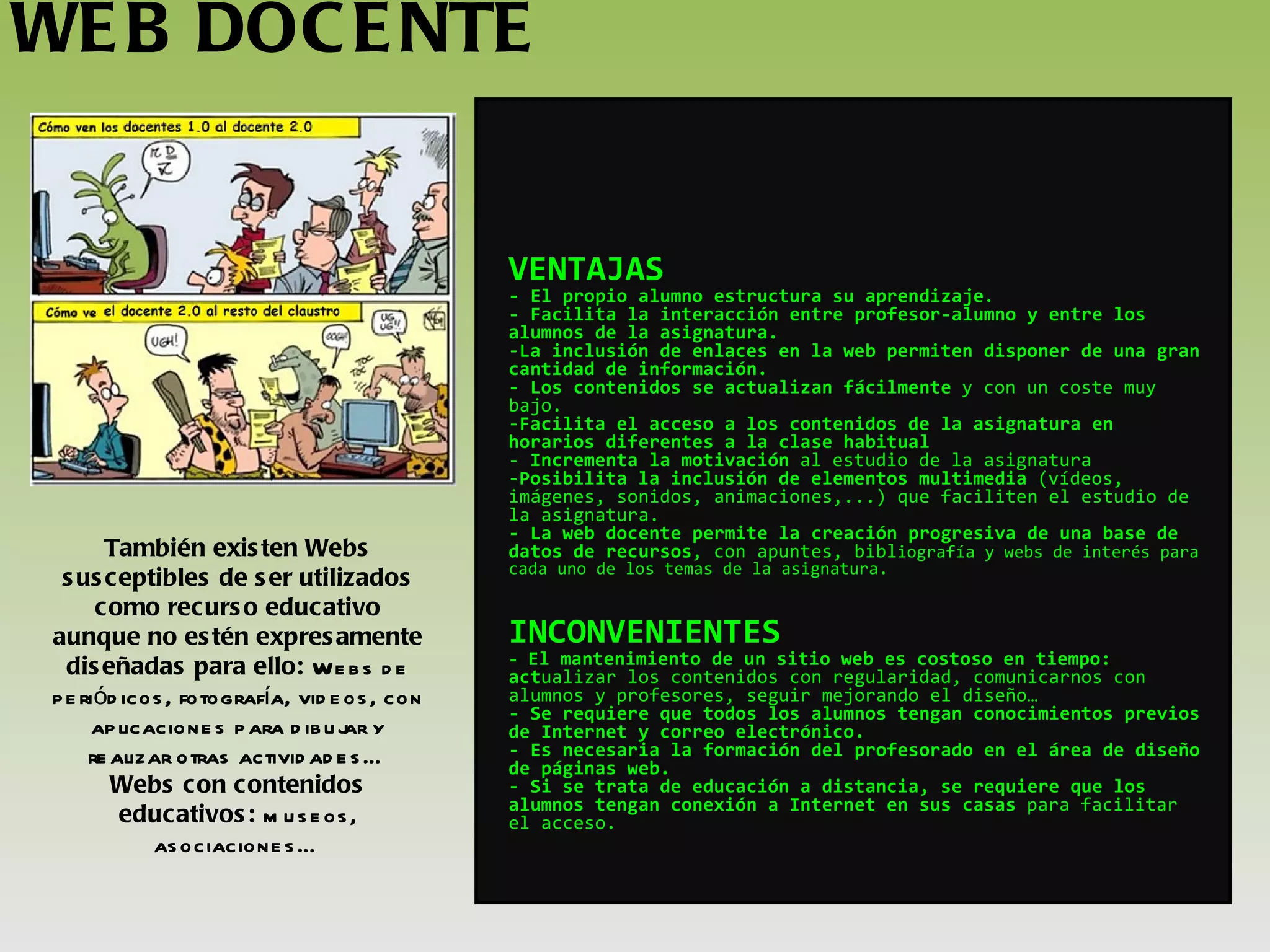 WEB DOCENTE También existen Webs susceptibles de ser utilizados como recurso educativo aunque no estén expresamente diseñadas para ello:  Webs de periódicos, fotografía, videos, con aplicaciones para dibujar y realizar otras actividades… Webs con contenidos educativos:  museos, asociaciones… VENTAJAS - El propio alumno estructura su aprendizaje . - Facilita la interacción entre profesor-alumno y entre los alumnos de la asignatura. La inclusión de enlaces en la web permiten disponer de una gran cantidad de información. - Los contenidos se actualizan fácilmente  y con un coste muy bajo. Facilita el acceso a los contenidos de la asignatura en horarios diferentes a la clase habitual  Incrementa la motivación  al estudio de la asignatura Posibilita la inclusión de elementos multimedia  (vídeos, imágenes, sonidos, animaciones,...) que faciliten el estudio de la asignatura. - La web docente permite la creación progresiva de una base de datos de recursos , con apuntes, bibl iografía y webs de interés para cada uno de los temas de la asignatura. INCONVENIENTES -  El mantenimiento de un sitio web es costoso en tiempo: act ualizar los contenidos con regularidad, comunicarnos con alumnos y profesores, seguir mejorando el diseño… - Se requiere que todos los alumnos tengan conocimientos previos de Internet y correo electrónico. - Es necesaria la formación del profesorado en el área de diseño de páginas web. - Si se trata de educación a distancia, se requiere que los alumnos tengan conexión a Internet en sus casas  para facilitar el acceso.   