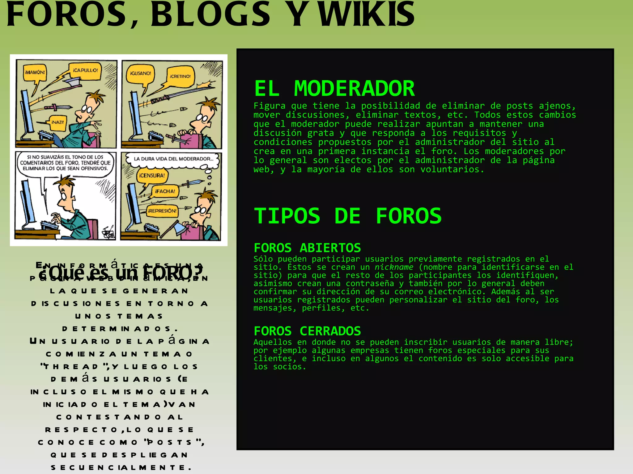 FOROS, BLOGS Y WIKIS ¿Qué es un FORO? En informática es una página web dinámica, en la que se generan discusiones en torno a unos temas determinados.  Un usuario de la página comienza un tema o "thread", y luego los demás usuarios ( e incluso el mismo que ha iniciado el tema) van contestando al respecto, lo que se conoce como "posts“, que se despliegan secuencialmente. EL MODERADOR Figura que tiene la posibilidad de eliminar de posts ajenos, mover discusiones, eliminar textos, etc. Todos estos cambios que el moderador puede realizar apuntan a mantener una discusión grata y que responda a los requisitos y condiciones propuestos por el administrador del sitio al crea en una primera instancia el foro. Los moderadores por lo general son electos por el administrador de la página web, y la mayoría de ellos son voluntarios. TIPOS DE FOROS FOROS ABIERTOS Sólo pueden participar usuarios previamente registrados en el sitio. Éstos se crean un  nickname  (nombre para identificarse en el sitio) para que el resto de los participantes los identifiquen, asimismo crean una contraseña y también por lo general deben confirmar su dirección de su correo electrónico. Además al ser usuarios registrados pueden personalizar el sitio del foro, los mensajes, perfiles, etc. FOROS CERRADOS Aquellos en donde no se pueden inscribir usuarios de manera libre; por ejemplo algunas empresas tienen foros especiales para sus clientes, e incluso en algunos el contenido es solo accesible para los socios.   