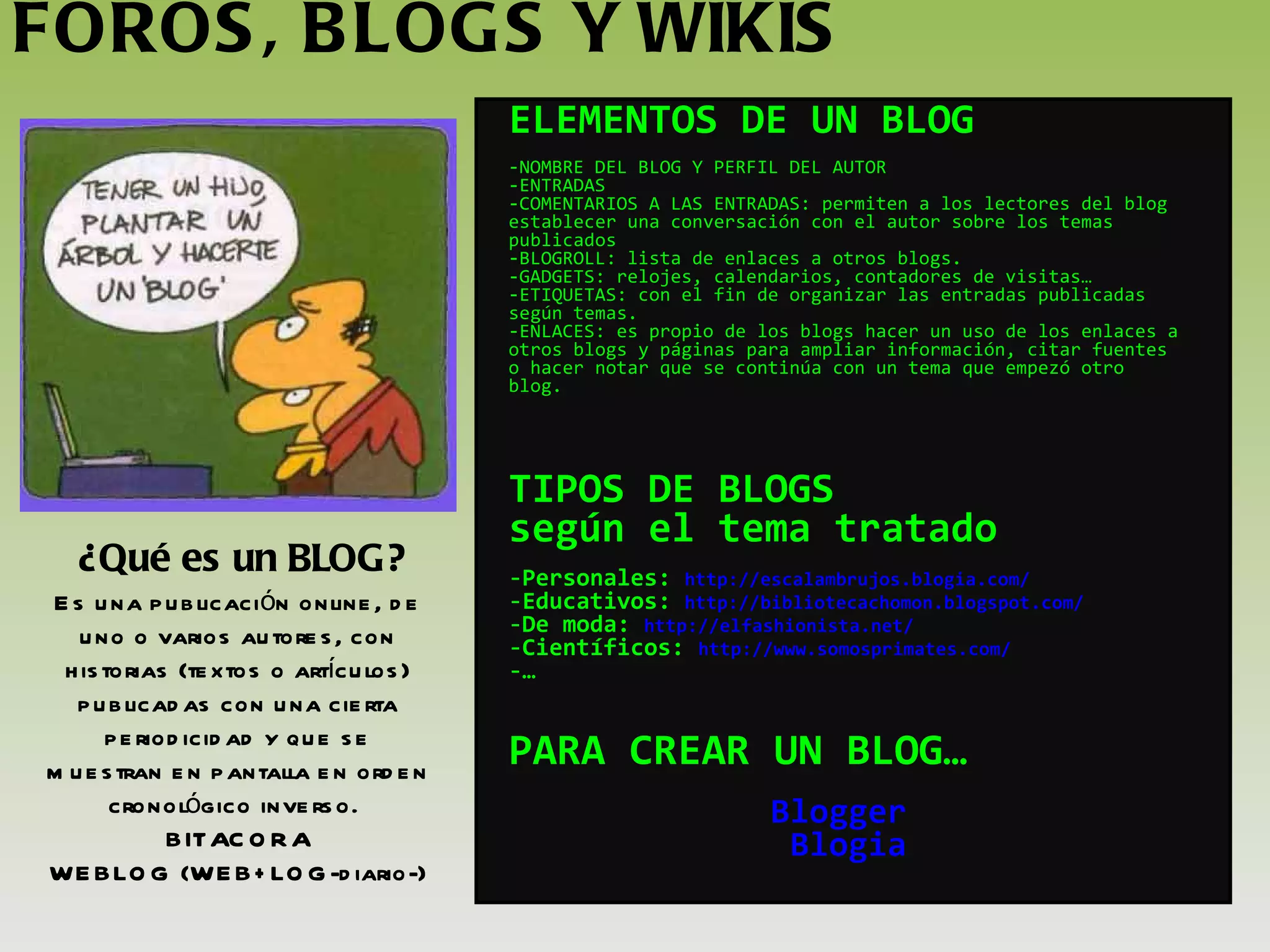 FOROS, BLOGS Y WIKIS ¿Qué es un BLOG? ELEMENTOS DE UN BLOG NOMBRE DEL BLOG Y PERFIL DEL AUTOR ENTRADAS COMENTARIOS A LAS ENTRADAS: permiten a los lectores del blog establecer una conversación con el autor sobre los temas publicados BLOGROLL: lista de enlaces a otros blogs. GADGETS: relojes, calendarios, contadores de visitas… ETIQUETAS: con el fin de organizar las entradas publicadas según temas. ENLACES: es propio de los blogs hacer un uso de los enlaces a otros blogs y páginas para ampliar información, citar fuentes o hacer notar que se continúa con un tema que empezó otro blog. TIPOS DE BLOGS  según el tema tratado Personales:  http://escalambrujos.blogia.com/ Educativos:  http://bibliotecachomon.blogspot.com/ De moda:  http://elfashionista.net/ Científicos:  http://www.somosprimates.com/ … PARA CREAR UN BLOG… Blogger   Blogia Es una publicación online, de uno o varios autores, con historias (textos o artículos) publicadas con una cierta periodicidad y que se muestran en pantalla en orden cronológico inverso.  BITACORA WEBLOG (WEB+LOG-diario-) 