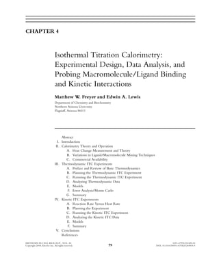CHAPTER 4
Isothermal Titration Calorimetry:
Experimental Design, Data Analysis, and
Probing Macromolecule/Ligand Binding
and Kinetic Interactions
Matthew W. Freyer and Edwin A. Lewis
Department of Chemistry and Biochemistry
Northern Arizona University
FlagstaV, Arizona 86011
Abstract
I. Introduction
II. Calorimetry Theory and Operation
A. Heat Change Measurement and Theory
B. Variations in Ligand/Macromolecule Mixing Techniques
C. Commercial Availability
III. Thermodynamic ITC Experiments
A. Preface and Review of Basic Thermodynamics
B. Planning the Thermodynamic ITC Experiment
C. Running the Thermodynamic ITC Experiment
D. Analyzing Thermodynamic Data
E. Models
F. Error Analysis/Monte Carlo
G. Summary
IV. Kinetic ITC Experiments
A. Reaction Rate Versus Heat Rate
B. Planning the Experiment
C. Running the Kinetic ITC Experiment
D. Analyzing the Kinetic ITC Data
E. Models
F. Summary
V. Conclusions
References
METHODS IN CELL BIOLOGY, VOL. 84 0091-679X/08 $35.00
Copyright 2008, Elsevier Inc. All rights reserved. 79 DOI: 10.1016/S0091-679X(07)84004-0
 