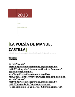 <

2013
IFDC
Amitrano Lorena

[LA POESÍA DE MANUEL
CASTILLA]

Análisis de la obra literaria del poeta Manuel Castilla a partir de algunos de sus poemas

<a rel="license"
href="http://creativecommons.org/licenses/bync/4.0/"><img alt="Licencia de Creative Commons"
style="border-width:0"
src="http://i.creativecommons.org/l/bync/4.0/88x31.png" /></a><br />Este obra está bajo una
<a rel="license"
href="http://creativecommons.org/licenses/bync/4.0/">licencia de Creative Commons
Reconocimiento-NoComercial 4.0 Internacional</a>.

 