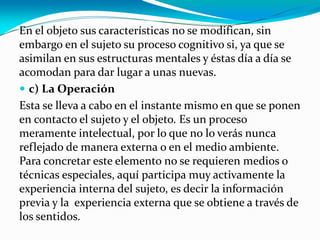 En el objeto sus características no se modifican, sin
embargo en el sujeto su proceso cognitivo si, ya que se
asimilan en sus estructuras mentales y éstas día a día se
acomodan para dar lugar a unas nuevas.
 c) La Operación
Esta se lleva a cabo en el instante mismo en que se ponen
en contacto el sujeto y el objeto. Es un proceso
meramente intelectual, por lo que no lo verás nunca
reflejado de manera externa o en el medio ambiente.
Para concretar este elemento no se requieren medios o
técnicas especiales, aquí participa muy activamente la
experiencia interna del sujeto, es decir la información
previa y la experiencia externa que se obtiene a través de
los sentidos.

 