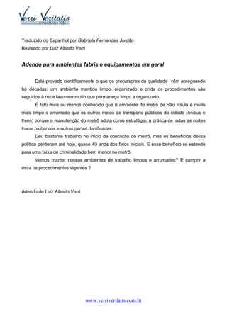 Traduzido do Espanhol por Gabriela Fernandes Jordão
Revisado por Luiz Alberto Verri


Adendo para ambientes fabris e equipamentos em geral


      Está provado cientificamente o que os precursores da qualidade vêm apregoando
há décadas: um ambiente mantido limpo, organizado e onde os procedimentos são
seguidos à risca favorece muito que permaneça limpo e organizado.
      É fato mais ou menos conhecido que o ambiente do metrô de São Paulo é muito
mais limpo e arrumado que os outros meios de transporte públicos da cidade (ônibus e
trens) porque a manutenção do metrô adota como estratégia, a prática de todas as noites
trocar os bancos e outras partes danificadas.
      Deu bastante trabalho no início de operação do metrô, mas os benefícios dessa
política perderam até hoje, quase 40 anos dos fatos iniciais. E esse benefício se estende
para uma faixa de criminalidade bem menor no metrô.
      Vamos manter nossos ambientes de trabalho limpos e arrumados? E cumprir à
risca os procedimentos vigentes ?




Adendo de Luiz Alberto Verri




                                  www.verriveritatis.com.br
 
