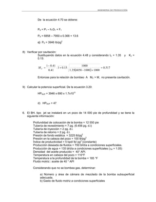 _ _________INGENIERIA DE PRODUCCIÓN
De la ecuación 4.70 se obtiene:
PS = P1 – h1G1 + F1
PS = 6858 – 7950 x 0.368 + 13.6
c) PS = 3946 Ib/pg2
8) Verificar por cavitación:
Sustituyendo datos en la ecuación 4.48 y considerando IC = 1.35 y KJ =
0.15:
( )
517.0
10001000685835.1
1000
15.01
41.0
41.01
=
+−
+
−
=CM
Entonces para la relación de bombeo A MC > M, no presenta cavitación.
9) Calcular la potencia superficial. De la ecuación 3.20:
HPSUP = 3946 x 690 x 1.7x10-5
d) HPSUP = 47
6. El BH. tipo jet se instalará en un pozo de 14 000 pie de profundidad y se tiene la
siguiente información:
Profundidad de colocación de la bomba = 12 550 pie
Tubería de revestimiento = 7 pg. (6.456 pg. d.i)
Tubería de inyección = 2 pg. d.i.
Tubería de retorno = 2 pg. d.i.
Presión de fondo estática = 3225 lb!pg2
Presión en la cabeza del pozo = 100 lb!pg2
Índice de productividad = 5 bpd/ lb/ pg2
(constante)
Producción deseada de fluidos = 700 bl/día a condiciones superficiales.
Producción de agua = 135 bl/día a condiciones superficiales (γW = 1.05)
Densidad del aceite producido = 40° API.
Temperatura en cabeza del pozo = 110°F
Temperatura a la profundidad de la bomba = 185 °F
Fluido motriz:: aceite de 40 ° API
Considerando que no se bombea gas, determinar:
a) Número y área de cámara de mezclado de la bomba subsuperficial
adecuada.
b) Gasto de fluido motriz a condiciones superficiales
 