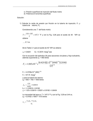 _ _________INGENIERIA DE PRODUCCIÓN
c) Presión superficial de inyección del fluido motriz
d) Potencia en la bomba superficial.
Solución:
1) Calcular la caída de presión por fricción en la tubería de inyección, F1 y
tubería de retorno, F2:
Considerando una T del fluido motriz:
5.147
2
185110
=
+
=T °F y con la Fig. 3.28 para el aceite de 40 °API se
obtiene
 2.1 cs.
De la Tabla 3.1 para el aceite de 40 °API se obtiene:
γO = 0.8251 G1 = 0.3574 Ib/pg2
/pie
Con la ecuación del apéndice 3A para secciones circulares y flujo turbulento,
además suponiendo q1 = 950 bl/día
( )( ) ( ) ( )
( ) 79.4
79.121.0
6
1
2
125509501.28251.0
10045.1 xxF −
=
F1 = 4.5708x10-4
(950)1.79
F1 = 97.75 Ib/pg2
y para la tubería de retorno:
q2 = 950 + 700 = 1650 bl/día
0818.0
1650
135
==Wf
fO = 1- 0.0818 = 0.9182
γ2 = 1.05 x 0.0818 + 0.8251 x 0.9182 = 0.8434
La viscosidad del agua a T = 147.5 °F y con la Fig. 3.29 es 0.44 cs.
qO = 0.9182 x 1650 = 1515 bl/día
2
2
q
qq WWOO υυ
υ
+
=
 