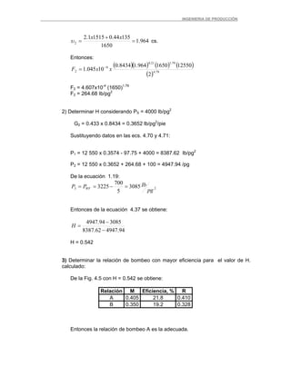 _ _________INGENIERIA DE PRODUCCIÓN
964.1
1650
13544.015151.2
2 =
+
=
xx
υ cs.
Entonces:
( )( ) ( ) ( )
( ) 79.4
79.121.0
6
2
2
125501650964.18434.0
10045.1 xxF −
=
F2 = 4.607x10-4
(1650)1.79
F2 = 264.68 Ib/pg2
2) Determinar H considerando PS = 4000 lb/pg2
G2 = 0.433 x 0.8434 = 0.3652 lb/pg2
/pie
Sustituyendo datos en las ecs. 4.70 y 4.71:
P1 = 12 550 x 0.3574 - 97.75 + 4000 = 8387.62 Ib/pg2
P2 = 12 550 x 0.3652 + 264.68 + 100 = 4947.94 /pg
De la ecuación 1.19:
23 3085
5
700
3225
pg
IbPP WF =−==
Entonces de la ecuación 4.37 se obtiene:
94.494762.8387
308594.4947
−
−
=H
H = 0.542
3) Determinar la relación de bombeo con mayor eficiencia para el valor de H.
calculado:
De la Fig. 4.5 con H = 0.542 se obtiene:
Relación M Eficiencia, % R
A 0.405 21.8 0.410
B 0.350 19.2 0.328
Entonces la relación de bombeo A es la adecuada.
 