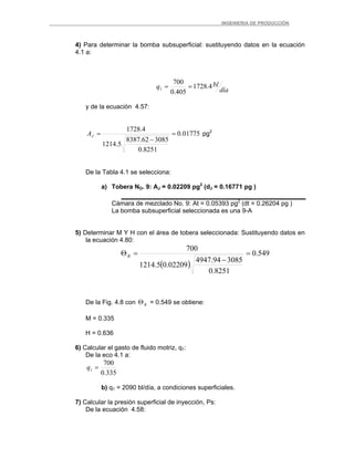 _ _________INGENIERIA DE PRODUCCIÓN
4) Para determinar la bomba subsuperficial: sustituyendo datos en la ecuación
4.1 a:
día
blq 4.1728
405.0
700
1 ==
y de la ecuación 4.57:
01775.0
8251.0
308562.8387
5.1214
4.1728
=
−
=JA pg2
De la Tabla 4.1 se selecciona:
a) Tobera NO. 9: AJ = 0.02209 pg2
(dJ = 0.16771 pg )
Cámara de mezclado No. 9: At = 0.05393 pg2
(dt = 0.26204 pg )
La bomba subsuperficial seleccionada es una 9-A
5) Determinar M Y H con el área de tobera seleccionada: Sustituyendo datos en
la ecuación 4.80:
( )
549.0
8251.0
308594.4947
02209.05.1214
700
=
−
=ΘR
De la Fig. 4.8 con = 0.549 se obtiene:RΘ
M = 0.335
H = 0.636
6) Calcular el gasto de fluido motriz, q1:
De la eco 4.1 a:
335.0
700
1 =q
b) q1 = 2090 bl/día, a condiciones superficiales.
7) Calcular la presión superficial de inyección, Ps:
De la ecuación 4.58:
 