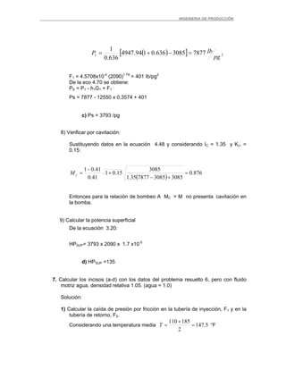 _ _________INGENIERIA DE PRODUCCIÓN
( )[ ] 21 78773085636.0194.4947
636.0
1
pg
IbP =−+=
F1 = 4.5708x10-4
(2090)1.79
= 401 Ib/pg2
De la eco 4.70 se obtiene:
PS = P1 - h1G1 + F1
Ps = 7877 - 12550 x 0.3574 + 401
c) Ps = 3793 /pg
8) Verificar por cavitación:
Sustituyendo datos en la ecuación 4.48 y considerando IC = 1.35 y KJ. =
0.15:
( )
876.0
30853085787735.1
3085
15.01
41.0
41.01
=
+−
+
−
=cM
Entonces para la relación de bombeo A MC > M no presenta cavitación en
la bomba.
9) Calcular la potencia superficial
De la ecuación 3.20:
HPSUP= 3793 x 2090 x 1.7 x10-5
d) HPSUP =135
7. Calcular los incisos (a-d) con los datos del problema resuelto 6, pero con fluido
motriz agua, densidad relativa 1.05. (agua = 1.0)
Solución:
1) Calcular la caída de presión por fricción en la tubería de inyección, F1 y en la
tubería de retorno, F2.
Considerando una temperatura media 5.147
2
185110
=
+
=T °F
 