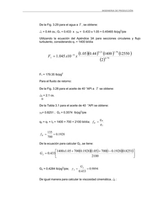 _ _________INGENIERIA DE PRODUCCIÓN
De la Fig. 3.29 para el agua a T , se obtiene:
‫ل‬1 = 0.44 cs.; G1 = 0.433 x γW = 0.433 x 1.05 = 0.45465 Ib/pg2
/pie
Utilizando la ecuación del Apéndice 3A para secciones circulares y flujo
turbulento, considerando q1 = 1400 bl/día
( )( ) ( ) (
( )
)
79.4
79.121.0
6
1
2
12550140044.005.1
10045.1 xxF −
=
F1 = 179.35 Ib/pg2
Para el fluido de retorno:
De la Fig. 3.28 para el aceite de 40 °API a T se obtiene:
‫ل‬O = 2.1 cs.
o
De la Tabla 3.1 para el aceite de 40 °API se obtiene:
γO= 0.8251 ; G3 = 0.3574 Ib/pg2
/pie
q2 = q1 + I3 = 1400 + 700 = 2100 bl/día;
3q
q
f W
W =
1928.0
700
135
==Wf
De la ecuación para calcular G2 ,se tiene:
( )( ) ( )( )
⎥
⎦
⎤
⎢
⎣
⎡ −++
=
2100
8251.01928.0170005.11928.070005.11400
433.02
x
G
G2 = 0.4284 Ib/pg2
/pie; 9894.0
433.0
2
2 ==
G
γ
De igual manera para calcular la viscosidad cinemática, ‫ل‬2 :
 