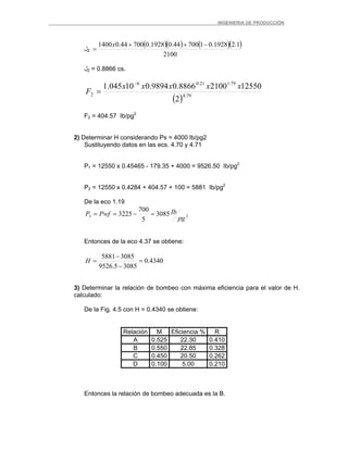 _ _________INGENIERIA DE PRODUCCIÓN
‫ل‬2
( )( ) ( )( )
2100
1.21928.0170044.01928.070044.01400 −++
=
x
‫ل‬2 = 0.8866 cs.
( ) 79.4
79.121.06
2
2
1255021008866.09894.010045.1 xxxxx
F
−
=
F2 = 404.57 Ib/pg2
2) Determinar H considerando Ps = 4000 lb/pg2
Sustituyendo datos en las ecs. 4.70 y 4.71
P1 = 12550 x 0.45465 - 179.35 + 4000 = 9526.50 Ib/pg2
P2 = 12550 x 0.4284 + 404.57 + 100 = 5881 Ib/pg2
De la eco 1.19
23 3085
5
700
3225
pg
IbPwfP =−==
Entonces de la eco 4.37 se obtiene:
4340.0
30855.9526
30855881
=
−
−
=H
3) Determinar la relación de bombeo con máxima eficiencia para el valor de H.
calculado:
De la Fig. 4.5 con H = 0.4340 se obtiene:
Relación M Eficiencia % R
A 0.525 22.30 0.410
B 0.550 22.85 0.328
C 0.450 20.50 0.262
D 0.100 5.00 0.210
Entonces la relación de bombeo adecuada es la B.
 