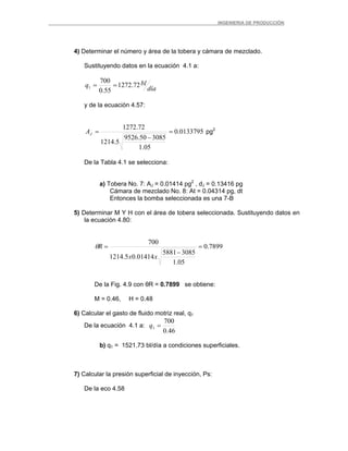 _ _________INGENIERIA DE PRODUCCIÓN
4) Determinar el número y área de la tobera y cámara de mezclado.
Sustituyendo datos en la ecuación 4.1 a:
día
blq 72.1272
55.0
700
1 ==
y de la ecuación 4.57:
0133795.0
05.1
308550.9526
5.1214
72.1272
=
−
=JA pg2
De la Tabla 4.1 se selecciona:
a) Tobera No. 7: AJ = 0.01414 pg2
, dJ = 0.13416 pg
Cámara de mezclado No. 8: At = 0.04314 pg, dt
Entonces la bomba seleccionada es una 7-B
5) Determinar M Y H con el área de tobera seleccionada. Sustituyendo datos en
la ecuación 4.80:
7899.0
05.1
30855881
01414.05.1214
700
=
−
=
xx
Rθ
De la Fig. 4.9 con θR = 0.7899 se obtiene:
M = 0.46, H = 0.48
6) Calcular el gasto de fluido motriz real, q1
De la ecuación 4.1 a:
46.0
700
1 =q
b) q1 = 1521.73 bl/día a condiciones superficiales.
7) Calcular la presión superficial de inyección, Ps:
De la eco 4.58
 