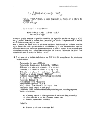 _ _________INGENIERIA DE PRODUCCIÓN
( )[ ] 21 11706308548.015881
48.0
1
pg
IbP =−+=
Para q1 = 1521.73 bl/día, la caída de presión por fricción en la tubería de
inyección es:
F1 = 208.21 Ib/pg2
De la ecuación 4.81 se obtiene:
c) Ps = 11706 - 12550 x 0.45465 + 208.21
Ps = 6208.35 Ib/pg2
Como se puede apreciar, la presión superficial de inyección resulta ser mayor a 4000
lb/pg2
(presión máxima de diseño) provocando de igual manera una potencia de la bomba
superficial muy alta (HPSUP. = 161).
Por lo anterior se puede concluir que para este pozo en particular no se debe inyectar
agua como fluido motriz para obtener el gasto deseado y lo más conveniente es inyectar
aceite para disminuir las cargas y por consiguiente la presión superficial de inyección y la
potencia superficial, aún cuando existan arreglos de tobera y cámara de mezclado que
manejen el gasto de inyección de fluido motriz.
8. A un pozo se le instalará el sistema de B.H. tipo Jet y cuenta con las siguientes
características:
Profundidad del pozo = 8000 pie
Profundidad de colocación de la bomba = 7950 pie
Diámetro de la tubería de inyección = 8
32 pg. (d.e.)
Diámetro de la tubería de retorno = 8
32 pg. (d.e.)
Diámetro de la tubería de revestimiento = 7 pg. (d.e.)
Presión en la cabeza del pozo = 100 lb/pg2
Índice de productividad = 0.3 bl/día/lb/pg2
(constante)
Gasto de aceite = 350 bl/día
Porcentaje de agua = 0
Relación gas-aceite = 500 pie3
/bl
Temperatura superficial = 105 °F
Temperatura a profundidad de la bomba = 170°F
Presión de fondo estática = 2000 lb/pg2
Considerar como fluido motriz el aceite producido y con paso de gas por la
bomba, determinar:
a) Número y área de la tobera y cámara de mezclado de subsuperficial.
b) Gasto de fluido motriz a condiciones superficiales.
c) Potencia de la bomba superficial
Solución
1) Suponer M = 0.5, de la ecuación 4.82
 
