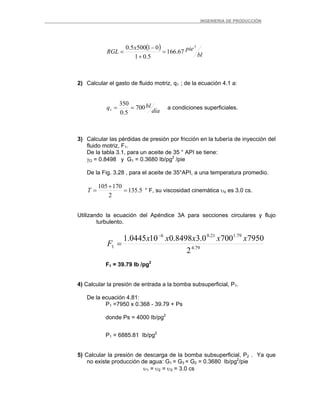 _ _________INGENIERIA DE PRODUCCIÓN
( )
bl
piex
RGL
3
67.166
5.01
015005.0
=
+
−
=
2) Calcular el gasto de fluido motriz, q1 ; de la ecuación 4.1 a:
día
blq 700
5.0
350
1 == a condiciones superficiales.
3) Calcular las pérdidas de presión por fricción en la tubería de inyección del
fluido motriz, F1.
De la tabla 3.1, para un aceite de 35 ° API se tiene:
γO = 0.8498 y G1 = 0.3680 Ib/pg2
/pie
De la Fig. 3.28 , para el aceite de 35°API, a una temperatura promedio.
5.135
2
170105
=
+
=T ° F, su viscosidad cinemática υo es 3.0 cs.
Utilizando la ecuación del Apéndice 3A para secciones circulares y flujo
turbulento.
79.4
79.121.06
1
2
79507000.38498.0100445.1 xxxxx
F
−
=
F1 = 39.79 Ib /pg2
4) Calcular la presión de entrada a la bomba subsuperficial, P1.
De la ecuación 4.81:
P1 =7950 x 0.368 - 39.79 + Ps
donde Ps = 4000 Ib/pg2
P1 = 6885.81 Ib/pg2
5) Calcular la presión de descarga de la bomba subsuperficial, P2 . Ya que
no existe producción de agua: G1 = G3 = G2 = 0.3680 Ib/pg2
/pie
υ1 = υ2 = υ3 = 3.0 cs
 