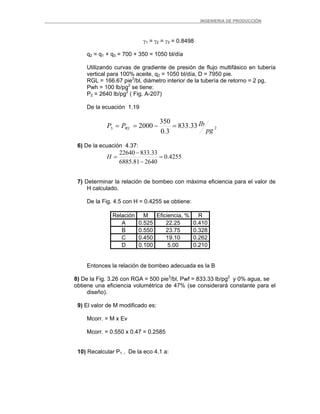 _ _________INGENIERIA DE PRODUCCIÓN
γ1 = γ2 = γ3 = 0.8498
q2 = q1 + q3 = 700 + 350 = 1050 bl/día
Utilizando curvas de gradiente de presión de flujo multifásico en tubería
vertical para 100% aceite, q2 = 1050 bl/día, D = 7950 pie.
RGL = 166.67 pie3
/bl, diámetro interior de la tubería de retorno = 2 pg,
Pwh = 100 lb/pg2
se tiene:
P2 = 2640 lb/pg2
( Fig. A-207)
De la ecuación 1.19
23 33.833
3.0
350
2000
pg
IbPP Wf =−==
6) De la ecuación 4.37:
4255.0
264081.6885
33.83322640
=
−
−
=H
7) Determinar la relación de bombeo con máxima eficiencia para el valor de
H calculado.
De la Fig. 4.5 con H = 0.4255 se obtiene:
Relación M Eficiencia, % R
A 0.525 22.25 0.410
B 0.550 23.75 0.328
C 0.450 19.10 0.262
D 0.100 5.00 0.210
Entonces la relación de bombeo adecuada es la B
8) De la Fig. 3.26 con RGA = 500 pie3
/bl, Pwf = 833.33 lb/pg2
y 0% agua, se
obtiene una eficiencia volumétrica de 47% (se considerará constante para el
diseño).
9) El valor de M modificado es:
Mcorr. = M x Ev
Mcorr. = 0.550 x 0.47 = 0.2585
10) Recalcular P1 . De la eco 4.1 a:
 