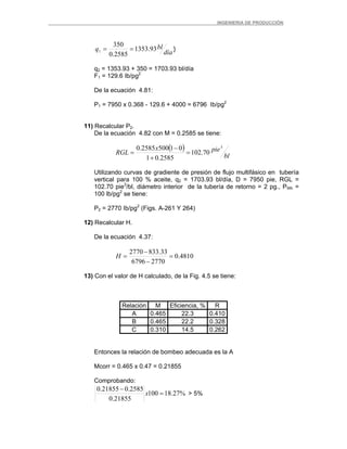 _ _________INGENIERIA DE PRODUCCIÓN
día
blq 93.1353
2585.0
350
1 == }
q2 = 1353.93 + 350 = 1703.93 bl/día
F1 = 129.6 Ib/pg2
De la ecuación 4.81:
P1 = 7950 x 0.368 - 129.6 + 4000 = 6796 Ib/pg2
11) Recalcular P2.
De la ecuación 4.82 con M = 0.2585 se tiene:
( )
bl
piex
RGL
3
70.102
2585.01
015002585.0
=
+
−
=
Utilizando curvas de gradiente de presión de flujo multifásico en tubería
vertical para 100 % aceite, q2 = 1703.93 bl/día, D = 7950 pie, RGL =
102.70 pie3
/bl, diámetro interior de la tubería de retorno = 2 pg., PWh =
100 lb/pg2
se tiene:
P2 = 2770 Ib/pg2
(Figs. A-261 Y 264)
12) Recalcular H.
De la ecuación 4.37:
4810.0
27706796
33.8332770
=
−
−
=H
13) Con el valor de H calculado, de la Fig. 4.5 se tiene:
Relación M Eficiencia, % R
A 0.465 22.3 0.410
B 0.465 22.2 0.328
C 0.310 14.5 0.262
Entonces la relación de bombeo adecuada es la A
Mcorr = 0.465 x 0.47 = 0.21855
Comprobando:
%27.18100
21855.0
2585.021855.0
=
−
x > 5%
 
