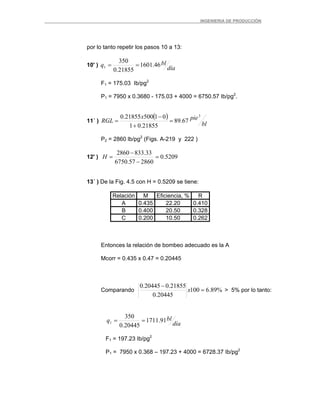 _ _________INGENIERIA DE PRODUCCIÓN
por lo tanto repetir los pasos 10 a 13:
10' )
día
blq 46.1601
21855.0
350
1 ==
F1 = 175.03 Ib/pg2
P1 = 7950 x 0.3680 - 175.03 + 4000 = 6750.57 Ib/pg2
.
11´ )
( )
bl
piex
RGL
3
67.89
21855.01
0150021855.0
=
+
−
=
P2 = 2860 lb/pg2
(Figs. A-219 y 222 )
12' ) 5209.0
286057.6750
33.8332860
=
−
−
=H
13´ ) De la Fig. 4.5 con H = 0.5209 se tiene:
Relación M Eficiencia, % R
A 0.435 22.20 0.410
B 0.400 20.50 0.328
C 0.200 10.50 0.262
Entonces la relación de bombeo adecuado es la A
Mcorr = 0.435 x 0.47 = 0.20445
Comparando %89.6100
20445.0
21855.020445.0
=
−
x > 5% por lo tanto:
día
blq 91.1711
20445.0
350
1 ==
F1 = 197.23 Ib/pg2
P1 = 7950 x 0.368 – 197.23 + 4000 = 6728.37 Ib/pg2
 