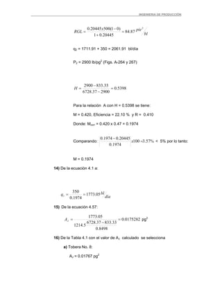_ _________INGENIERIA DE PRODUCCIÓN
bl
piex
RGL
3
87.84
20445.01
)01(50020445.0
=
+
−
=
q2 = 1711.91 + 350 = 2061.91 bl/día
P2 = 2900 lb/pg2
(Figs. A-264 y 267)
5398.0
290037.6728
33.8332900
=
−
−
=H
Para la relación A con H = 0.5398 se tiene:
M = 0.420, Eficiencia = 22.10 % y R = 0.410
Donde: Mcorr = 0.420 x 0.47 = 0.1974
Comparando: %57.3100
1974.0
20445.01974.0
=
−
x < 5% por lo tanto:
M = 0.1974
14) De la ecuación 4.1 a:
día
blq 05.1773
1974.0
350
1 ==
15) De la ecuación 4.57:
0175282.0
8498.0
33.83337.6728
5.1214
05.1773
=
−
=JA pg2
16) De la Tabla 4.1 con el valor de AJ calculado se selecciona
a) Tobera No. 8:
AJ = 0.01767 pg2
 