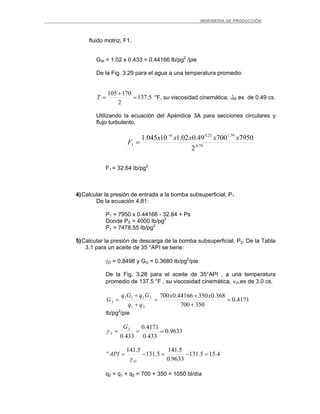 _ _________INGENIERIA DE PRODUCCIÓN
fluido motriz, F1.
GW = 1.02 x 0.433 = 0.44166 lb/pg2
/pie
De la Fig. 3.29 para el agua a una temperatura promedio
5.137
2
170105
=
+
=T °F, su viscosidad cinemática, ‫ل‬W es de 0.49 cs.
Utilizando la ecuación del Apéndice 3A para secciones circulares y
flujo turbulento.
79.4
79.121.06
1
2
795070049.002.110045.1 xxxxx
F
−
=
F1 = 32.64 Ib/pg2
4)Calcular la presión de entrada a la bomba subsuperficial, P1
De la ecuación 4.81:
P1 = 7950 x 0.44166 - 32.64 + Ps
Donde PS = 4000 Ib/pg2
P1 = 7478.55 Ib/pg2
5)Calcular la presión de descarga de la bomba subsuperficial, P2. De la Tabla
3.1 para un aceite de 35 °API se tiene:
γO = 0.8498 y GO = 0.3680 Ib/pg2
/pie
De la Fig. 3.28 para el aceite de 35°API , a una temperatura
promedio de 137.5 °F , su viscosidad cinemática, νO,es de 3.0 cs.
4171.0
350700
368.035044166.0700
31
3311
2 =
+
+
=
+
+
=
xx
qq
GqGq
G
Ib/pg2
/pie
9633.0
433.0
4171.0
433.0
2
2 ===
G
γ
4.155.131
9633.0
5.141
5.131
5.141
=−=−=°
O
API
γ
q2 = q1 + q3 = 700 + 350 = 1050 bl/día
 