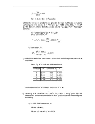 _ _________INGENIERIA DE PRODUCCIÓN
66.0
1050
700
==Wf
fo = 1 - 0.66= 0.34 (34% aceite)
Utilizando curvas de gradiente de presión de flujo multifásico en tubería
vertical para 34% aceite, D = 7950 pie, q2 = 1050 bl/día, RGL = 166.67
pie3
/bl, diámetro interior de la tubería de retorno = 2.5 pg., Pwh = 100 lb/pg2
se tiene:
P2 = 2765 Ib/pg2
(Figs. A-253 y 254 )
De la ecuación 1.19:
23 33.833
3.0
350
2000
pg
IbPwfP =−==
6) De la eco 4.37:
4098.0
27655.7478
33.8332765
=
−
−
=H
7) Determinar la relación de bombeo con máxima eficiencia para el valor de H
calculado.
De la Fig. 4.5 con H = 0.4098 se obtiene:
Relación M Eficiencia, % R
A 0.550 22.0 0.410
B 0.590 24.1 0.328
C 0.500 20.5 0.262
D 0.200 8.2 0.210
Entonces la relación de bombeo adecuada es la B-
8) De la Fig. 3.26 con RGA = 500 pie3
/bl, PWf = 833.33 Ib/pg2
y 0% agua se
obtiene una eficiencia volumétrica de 47% (se considerará constante para
el diseño).
9) El valor de M modificado es:
Mcorr. = M x Ev
Mcorr. = 0.590 x 0.47 = 0.2773
 