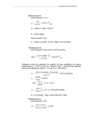 _ _________INGENIERIA DE PRODUCCIÓN
10) Recalcular P1.
De la ecuación 4.1 a:
día
blq 17.1262
2773.0
350
1 ==
q2 = 1262.17 + 350 = 1612.17
F1 = 93.76 Ib/pg2
De la ecuación 4.81 :
P1 = 7950 x 0.44166 – 93.76 + 4000 = 7417.43 Ib/pg2
11) Recalcular P2..
De la ecuación 4.82 con M = 0.2773 se tiene:
( )
bl
piex
RGL
3
54.108
2773.01
015002773.0
=
+
−
=
Utilizando curvas de gradiente de presión de flujo multifásico en tubería
vertical para q2 = 1612.17 bl/día, D = 7950 pie, RGL = 108.54 pie3
/bl, diámetro
interior de la tubería de retorno = 2.5 pg, PWh = 100 Ib/pg2
y :
4256.0
17.1612
368.035044166.017.1262
2 =
+
=
xx
G Ib/pg2
/pie
9830.0
433.0
4256.0
2 ==γ
43.125.131
9830.0
5.141
=−=°API
78.0
17.1612
17.1262
==Wf , fO = 0.22 (22% aceite)
P2 = 3110 Ib/pg2
(Figs. A-259, 260, 262 Y 263)
12) Recalcular H.
De la ecuación 4.37:
5285.0
311043.7417
33.8333110
=
−
−
=H
 