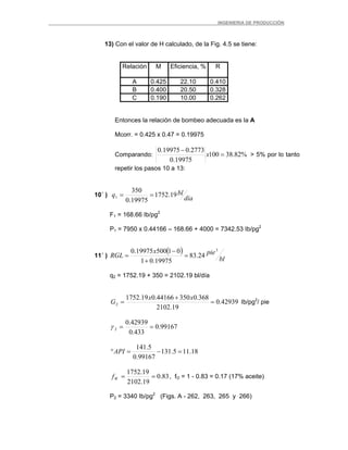 _ _________INGENIERIA DE PRODUCCIÓN
13) Con el valor de H calculado, de la Fig. 4.5 se tiene:
Relación M Eficiencia, % R
A 0.425 22.10 0.410
B 0.400 20.50 0.328
C 0.190 10.00 0.262
Entonces la relación de bombeo adecuada es la A
Mcorr. = 0.425 x 0.47 = 0.19975
Comparando: %82.38100
19975.0
2773.019975.0
=
−
x > 5% por lo tanto
repetir los pasos 10 a 13:
10´ )
día
blq 19.1752
19975.0
350
1 ==
F1 = 168.66 Ib/pg2
P1 = 7950 x 0.44166 – 168.66 + 4000 = 7342.53 Ib/pg2
11´ )
( )
bl
piex
RGL
3
24.83
19975.01
0150019975.0
=
+
−
=
q2 = 1752.19 + 350 = 2102.19 bl/día
42939.0
19.2102
368.035044166.019.1752
2 =
+
=
xx
G Ib/pg2
/ pie
99167.0
433.0
42939.0
2 ==γ
18.115.131
99167.0
5.141
=−=°API
83.0
19.2102
19.1752
==Wf , fO = 1 - 0.83 = 0.17 (17% aceite)
P2 = 3340 Ib/pg2
(Figs. A - 262, 263, 265 y 266)
 