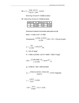 _ _________INGENIERIA DE PRODUCCIÓN
12´ ) 6262.0
334053.7342
33.8333340
=
−
−
=H
De la Fig. 4.5 con H = 0.6262 se tiene:
13 ´ ) De la Fig. 4.5 con H = 0.6262 se tiene:
Relación M Eficiencia, % R
A 0.340 20.50 0.410
B 0.240 14.50 0.328
Entonces la relación de bombeo adecuada es la A.
Mcorr. = 0.340 x 0.47 = 0.1598
Comparando: %25100
1598.0
19975.01598.0
=
−
x > 5% por lo tanto:
día
blq 23.2190
1598.0
350
1 ==
F1 = 251.47 Ib/pg2
P1 = 7950 x 0.44166 – 251.47 +4000 = 7259.71 Ib/pg2
( )
bl
piex
RGL
3
89.68
1598.01
015001598.0
=
+
−
=
q2 = 2190.23 + 350 = 2540.23 bl/día
4315.0
23.2540
368.035044166.023.2190
2 =
+
=
xx
G Ib/pg2
/pie
9965.0
433.0
4315.0
2 ==γ
48.105.131
9965.0
5.141
=−=°API
 