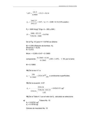 _ _________INGENIERIA DE PRODUCCIÓN
14.105.131
9989.0
5.141
=−=°API
87.0
27.2832
27.2482
==Wf , fO = 1 – 0.88 = 0.13 (13% aceite )
P2 = 3400 Ib/pg2
(Figs. A – 265 y 268 )
6760.0
340056.7196
33.8333400
=
−
−
=H
De la Fig. 4.5 para H = 0.6760 se obtiene:
M = 0.295 (Relación de bombeo A),
Eficiencia = 19.2%
R = 0.410
Mcorr. = 0.295 x 0.47 = 0.13865
comparando: %69.1100
13865.0
141.013865.0
=
−
x < 5% por lo tanto:
M = 0.13865
14) De la eco 4.1 a:
día
blq 34.2524
13865.0
350
1 == a condiciones superficiales.
15) De la ecuación 4.57:
0263155.0
02.1
33.83356.7196
5.1214
34.2524
=
−
=
x
AJ pg2
16) De la Tabla 4.1 con el valor de AJ calculado se selecciona:
a) Tobera No. 10
AJ = 0.02761 pg2
dJ = 0.18750 pg
Cámara de mezclado No. 10
 
