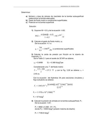_ _________INGENIERIA DE PRODUCCIÓN
Determinar:
a) Número y área de cámara de mezclado de la bomba subsuperficial
(seleccionar la bomba adecuada).
b) Gasto de fluido motriz a condiciones superficiales.
c) Potencia en la bomba superficial
Solución:
1) Suponer M = 0.5 y de la ecuación 4.82:
( )( )
bl
pieRGL
3
7.66
5.01
5.014005.0
=
+
−
=
2) Calcular el gasto de fluido motriz, q1:
De la ecuación 4.1 a:
día
blq 1500
5.0
750
1 == a condiciones superficiales
3) Calcular la caída de presión por fricción en la tubería de
inyección, F1:
De la Tabla 3.1 para el aceite de 35°API se obtiene:
γO = 0.8498 G1 = 0.368 Ib/pg2
/pie
Considerando una T del fluido motriz:
5.157
2
200115
=
+
=T °F y con la Fig. 3.28 se obtiene υ1 =
2.45 cs.
Con la ecuación del Apéndice 3A para secciones circulares y
flujo turbulento se obtiene:
( )( ) ( ) ( )
( ) 79.4
79.121.0
6
1
5.2
8850150045.28498.0
10045.1 xxF −
=
F1 = 1.1775 x 10-4
(1500)1.79
F1 = 57 lb/pg2
4) Calcular la presión de entrada en la bomba subsuperficial, P1:
De la ecuación 4.81:
P1 = 8850 x 0.368 - 57 + PS
donde PS = 4000 lb/pg2
(presión máxima de diseño)
P1 = 7199.8 Ib/pg2
 