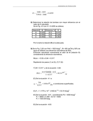 _ _________INGENIERIA DE PRODUCCIÓN
4295.0
34408.7199
18253440
=
−
−
=H
8) Determinar la relación de bombeo con mayor eficiencia con el
valor de H calculado:
De la Fig. 4.5 con H = 0.4295 se obtiene:
Relación M Eficiencia, % R
A 0.525 22.3 0.410
B 0.550 23.8 0.328
C 0.450 19.2 0.262
Por lo tanto la relación B es la adecuada.
9) De la Fig. 3.26 con Pwf = 1825 lb/pg2
, R= 400 pie3
/bl y 50% de
agua se obtiene una eficiencia volumétrica de 94%.
Entonces calculando nuevamente el valor de M (relación B)
considerando la eficiencia volumétrica:
Mcorr. = 0.55 x 0.94 = 0.517
Repitiendo los pasos (1) al (5), (7) Y (8):
1´) M = 0.517 y de la ecuación 4.82:
( )( )
bl
pieRGL
3
16.68
517.01
5.01400517.0
=
+
−
=
2´) De la ecuación 4.1 a:
día
blq 6.1450
517.0
750
1 == a condiciones superficiales.
3´) F1 = 1.1775 x 10-4
(1450.6)1.79
= 53.72 Ib/pg2
4´) De la ecuación 4.81 , considerando Ps = 4000 lb/pg2
P1 = 8850 x 0.368 - 53.72 + 4000
P1 = 7203.08 Ib/pg
5´) De la ecuación 4.83:
 