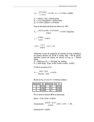 _ _________INGENIERIA DE PRODUCCIÓN
1704.0
517.01
5.0517.0
2 =
+
=
x
fw , fO = 1- 0.1704 = 0.8296
q2 = 1450.6 + 750 = 2200.6 bl/día
qO = (1-0.1704)2200.6 = 1825.6 bl/día
qw = 0.1704 x 2200.6 = 375 bl/día
Para la densidad del fluido de retorno en °API:
3842.0
6.2200
4633.0375368.06.1825
2 =
+
=
xx
G Ib/pg2
/pie
285.131
8873.0
5.141
8873.0
433.0
3842.0
2
=−=°
==
API
γ
Utilizando curvas de gradiente de presión de flujo multifásico
en tubería vertical con 82.96 % aceite, RGL = 68.16 pie3
/bl,
diámetro interior de tubería de retorno 2.5 pg, q2 = 2200.6
bl/día.
D = 8850 pie y Pwh = 120 Ib/pg2
se obtiene:
P2 = 3450 Ib/pg2
(Figs. A-263, A-264, A-266 y A-267)
7´) De la ecuación 4.37:
4329.0
345008.7203
18253450
=
−
−
=H
8´) De la Fig. 4.5 con H = 0.4329 se obtiene:
Relación M Eficiencia, % R
A 0.515 22.3 0.410
B 0.540 23.5 0.328
C 0.445 19.1 0.262
Por lo tanto la relación B es la adecuada.
Mcorr = 0.54 x 0.94 = 0.5076
Comparando: %85.1100
5076.0
517.05076.0
=
−
x < 5%
Entonces M = 0.5076
 