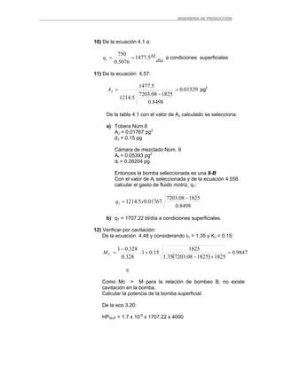 _ _________INGENIERIA DE PRODUCCIÓN
10) De la ecuación 4.1 a:
día
blq 5.1477
5076.0
750
1 == a condiciones superficiales
11) De la ecuación 4.57:
01529.0
8498.0
182508.7203
5.1214
5.1477
=
−
=JA pg2
De la tabla 4.1 con el valor de AJ calculado se selecciona:
a) Tobera Núm.8
AJ = 0.01767 pg2
dJ = 0.15 pg
Cámara de mezclado Núm. 9
At = 0.05393 pg2
dt = 0.26204 pg
Entonces la bomba seleccionada es una 8-B
Con el valor de Aj seleccionada y de la ecuación 4.556
calcular el gasto de fluido motriz, q1:
8498.0
182508.7203
01767.05.12141
−
= xq
b) q1 = 1707.22 bl/día a condiciones superficiales.
12) Verificar por cavitación:
De la ecuación 4.48 y considerando IC = 1.35 y KJ = 0.15:
( )
9847.0
1825182508.720335.1
1825
15.01
328.0
328.01
=
+−
+
−
=CM
c
Como Mc > M para la relación de bombeo B, no existe
cavitación en la bomba.
Calcular la potencia de la bomba superficial:
De la eco 3.20:
HPSUP = 1.7 x 10-5
x 1707.22 x 4000
 