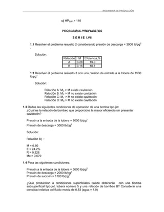 _ _________INGENIERIA DE PRODUCCIÓN
c) HPSUP = 116
PROBLEMAS PROPUESTOS
S E R I E I.VII
1.1 Resolver el problema resuelto 2 considerando presión de descarga = 3000 lb/pg2
.
Solución:
Relación M Eficiencia,%
A 0.28 19.0
B 0.16 10.7
1.2 Resolver el problema resuelto 3 con una presión de entrada a la tobera de 7500
lb/pg2
Solución:
Relación A: MC > M existe cavitación
Relación B: MC > M no existe cavitación
Relación C: MC > M no existe cavitación
Relación D: MC > M no existe cavitación
1.3 Dadas las siguientes condiciones de operación de una bomba tipo jet:
¿Cuál es la relación de bombeo que proporciona la mayor eficiencia sin presentar
cavitación?
Presión a la entrada de la tobera = 8000 lb/pg2
Presión de descarga = 3000 lb/pg2
Solución:
Relación B) :
M = 0.60
E = 24.2%
R = 0.328
Mc = 0.679
1.4 Para las siguientes condiciones:
Presión a la entrada de la tobera = 3600 lb/pg2
Presión de descarga = 2000 lb/pg2
Presión de succión = 1100 lb/pg2
¿Qué producción a condiciones superficiales puede obtenerse con una bomba
subsuperficial tipo jet, tobera número 5 y una relación de bombeo B? Considerar una
densidad relativa del fluido motriz de 0.83 (agua = 1.0)
 