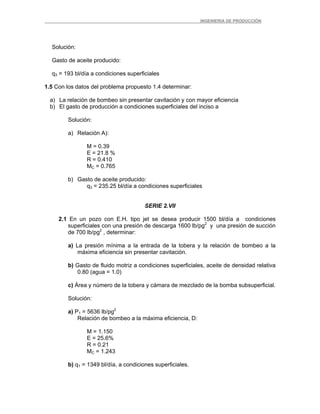 _ _________INGENIERIA DE PRODUCCIÓN
Solución:
Gasto de aceite producido:
q3 = 193 bl/día a condiciones superficiales
1.5 Con los datos del problema propuesto 1.4 determinar:
a) La relación de bombeo sin presentar cavitación y con mayor eficiencia
b) El gasto de producción a condiciones superficiales del inciso a
Solución:
a) Relación A):
M = 0.39
E = 21.8 %
R = 0.410
MC = 0.765
b) Gasto de aceite producido:
q3 = 235.25 bl/día a condiciones superficiales
SERIE 2.VII
2.1 En un pozo con E.H. tipo jet se desea producir 1500 bl/día a condiciones
superficiales con una presión de descarga 1600 lb/pg2
y una presión de succión
de 700 lb/pg2
, determinar:
a) La presión mínima a la entrada de la tobera y la relación de bombeo a la
máxima eficiencia sin presentar cavitación.
b) Gasto de fluido motriz a condiciones superficiales, aceite de densidad relativa
0.80 (agua = 1.0)
c) Área y número de la tobera y cámara de mezclado de la bomba subsuperficial.
Solución:
a) P1 = 5636 lb/pg2
Relación de bombeo a la máxima eficiencia, D:
M = 1.150
E = 25.6%
R = 0.21
MC = 1.243
b) q1 = 1349 bl/día, a condiciones superficiales.
 