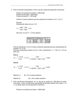 _ _________INGENIERIA DE PRODUCCIÓN
3. Para una bomba subsuperficial de B.H. tipo jet y dadas las siguientes condiciones:
Presión a la entrada de a tobera = 5500 Ib/pg2
Presión de descarga = 3000 Ib/pg2
Presión de succión = 1100 Ib/pg2
Verificar si existe cavitación para las relaciones de bombeo A, B, C , D y E.
Solución:
Sustituyendo datos en la ec. 4.37:
76.0
30005500
11003000
=
−
−
=H
De la Fig. 4.5 con H = 0.76 se obtiene:
Relación M Eficiencia, % R
A 0.21 15.6 0.410
B 0.04 5.4 0.328
Para las relaciones C, D y E no tienen suficiente capacidad para las características de
bombeo n H = 0.76.
Entonces sustituyendo valores en la ec. 4.48 y considerando Ic = 1.35 y KJ = 0.15 se
tiene que:
Para A:
( )
609.0
11001100550035.1
1100
15.01
410.0
410.01
=
+−
+
−
=CM
Para B:
( )
868.0
11001100550035.1
1100
15.01
328.0
328.01
=
+−
+
−
=CM
Relación A: MC > M no existe cavitación
Relación B: MC > M no existe cavitación
4. Para una Bomba subsuperficial de B.. tipo jet se cuenta con 1200 bl/día de aceite
como fluido motriz a condiciones superficiales de densidad relativa 0.80 ( agua = 1.0
) y se desea opere con las siguientes condiciones:
Presión a la entrada de la tobera = 3600 Ib/pg2
 