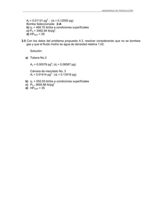 _ _________INGENIERIA DE PRODUCCIÓN
At = 0.01131 pg2
; (dt = 0.12000 pg)
Bomba Seleccionada: 2-A
b) q1 = 468.75 bl/día a condiciones superficiales
c) PS = 3562.94 Ib/pg2
.
d) HPSUP = 29
2.5 Con los datos del problema propuesto 4.3, resolver considerando que no se bombea
gas y que el fluido motriz es agua de densidad relativa 1.02.
Solución:
a) Tobera No.3
AJ = 0.00579 pg2
; (dj = 0.08587 pg)
Cámara de mezclado No. 3
At = 0.01414 pg2
: (dt = 0.13416 pg)
b) q1 = 555.55 bl/día a condiciones superficiales
c) PS = 3695.88 Ib/pg2
d) HPSUP = 35
 