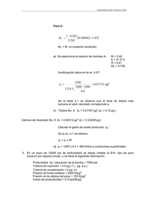 _ _________INGENIERIA DE PRODUCCIÓN
Para C:
( ) 422.150496.0
262.0
262.01
=
−
=CM
MC > M, no presenta cavitación.
a) Se selecciona la relación de bombeo A: M = 0.40
E = 21.8 %
R = 0.41
MC = 0.726
Sustituyendo datos en la ec. 4.57:
01733.0
8.0
10003600
5.1214
1200
=
−
=JA pg2
De la tabla 4.1 se observa que el área de tobera más
cercana al valor calculado corresponde a:
b) Tobera No. 8 AJ = 0.01767 pg2
(dJ = 0.15 pg )
Cámara de mezclado No. 8 AT = 0.04314 pg2
(dT = 0.23438 pg )
Calcular el gasto de aceite producido. q3 :
De la ec. 4.1 se obtiene:
q3 = q1 x M
c) q3 = 1200 x 0.4 = 480 bl/día a condiciones superficiales.
5. En un pozo de 10000 pie de profundidad se desea instalar el B.H. tipo jet para
producir por espacio anular, y se tiene la siguiente información:
Profundidad de colocación de la bomba = 7950 pie
Tubería de inyección = 2.5 pg ( 8
72 pg. d.e.)
Tubería de revestimiento = 5 pg. d.i.
Presión de fondo estática = 2000 lb/pg2
Presión en la cabeza del pozo = 100 lb/pg2
Índice de productividad = 0.3 bpd/lb/pg2
 