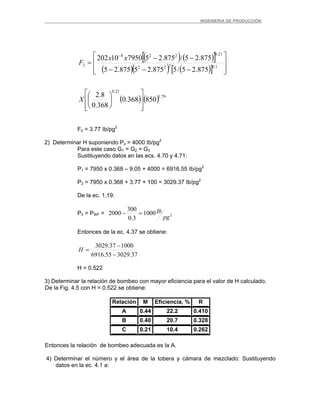 _ _________INGENIERIA DE PRODUCCIÓN
( ) ( )[ ]
( )( ) ( )[ ]
( ) ( ) 79.1
21.0
1.0222
21.0228
2
850368.0
368.0
8.2
875.25/5875.25875.25
875.25/875.25795010202
⎥
⎥
⎦
⎤
⎢
⎢
⎣
⎡
⎟
⎠
⎞
⎜
⎝
⎛
⎥
⎥
⎦
⎤
⎢
⎢
⎣
⎡
−−−
−−
=
−
X
xx
F
F2 = 3.77 Ib/pg2
2) Determinar H suponiendo Ps = 4000 Ib/pg2
Para este caso G1 = G2 = G3
Sustituyendo datos en las ecs. 4.70 y 4.71:
P1 = 7950 x 0.368 – 9.05 + 4000 = 6916.55 Ib/pg2
P2 = 7950 x 0.368 + 3.77 + 100 = 3029.37 Ib/pg2
De la ec. 1.19:
P3 = PWF = 21000
3.0
300
2000
pg
Ib=−
Entonces de la ec. 4.37 se obtiene:
37.302955.6916
100037.3029
−
−
=H
H = 0.522
3) Determinar la relación de bombeo con mayor eficiencia para el valor de H calculado.
De la Fig. 4.5 con H = 0.522 se obtiene:
Relación M Eficiencia, % R
A 0.44 22.2 0.410
B 0.40 20.7 0.328
C 0.21 10.4 0.262
Entonces la relación de bombeo adecuada es la A.
4) Determinar el número y el área de la tobera y cámara de mezclado: Sustituyendo
datos en la ec. 4.1 a:
 