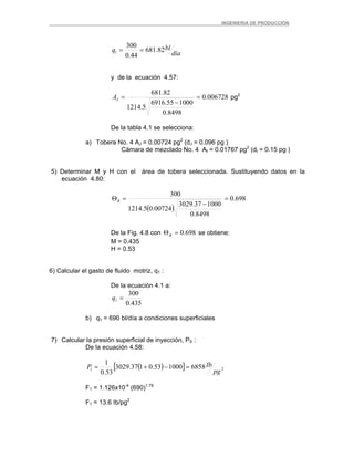 _ _________INGENIERIA DE PRODUCCIÓN
día
blq 82.681
44.0
300
1 ==
y de la ecuación 4.57:
006728.0
8498.0
100055.6916
5.1214
82.681
=
−
=JA pg2
De la tabla 4.1 se selecciona:
a) Tobera No. 4 AJ = 0.00724 pg2
(dJ = 0.096 pg )
Cámara de mezclado No. 4 At = 0.01767 pg2
(dt = 0.15 pg )
5) Determinar M y H con el área de tobera seleccionada. Sustituyendo datos en la
ecuación 4.80:
( )
698.0
8498.0
100037.3029
00724.05.1214
300
=
−
=ΘR
De la Fig. 4.8 con 698.0=ΘR se obtiene:
M = 0.435
H = 0.53
6) Calcular el gasto de fluido motriz, q1 :
De la ecuación 4.1 a:
435.0
300
1 =q
b) q1 = 690 bl/día a condiciones superficiales
7) Calcular la presión superficial de inyección, PS :
De la ecuación 4.58:
( )[ ] 21 6858100053.0137.3029
53.0
1
pg
IbP =−+=
F1 = 1.126x10-4
(690)1.79
F1 = 13.6 Ib/pg2
 