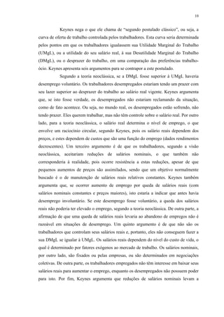 10
Keynes nega o que ele chama de “segundo postulado clássico”, ou seja, a
curva de oferta de trabalho controlada pelos trabalhadores. Esta curva seria determinada
pelos pontos em que os trabalhadores igualassem sua Utilidade Marginal do Trabalho
(UMgL), ou a utilidade do seu salário real, à sua Desutilidade Marginal do Trabalho
(DMgL), ou o desprazer do trabalho, em uma comparação das preferências trabalho-
ócio. Keynes apresenta seis argumentos para se contrapor a este postulado.
Segundo a teoria neoclássica, se a DMgL fosse superior à UMgL haveria
desemprego voluntário. Os trabalhadores desempregados estariam tendo um prazer com
seu lazer superior ao desprazer do trabalho ao salário real vigente. Keynes argumenta
que, se isto fosse verdade, os desempregados não estariam reclamando da situação,
como de fato acontece. Ou seja, no mundo real, os desempregados estão sofrendo, não
tendo prazer. Eles querem trabalhar, mas não têm controle sobre o salário real. Por outro
lado, para a teoria neoclássica, o salário real determina o nível de emprego, o que
envolve um raciocínio circular, segundo Keynes, pois os salário reais dependem dos
preços, e estes dependem de custos que são uma função do emprego (dados rendimentos
decrescentes). Um terceiro argumento é de que os trabalhadores, segundo a visão
neoclássica, aceitariam reduções de salários nominais, o que também não
corresponderia à realidade, pois ocorre resistência a estas reduções, apesar de que
pequenos aumentos de preços são assimilados, sendo que um objetivo normalmente
buscado é o de manutenção de salários reais relativos constantes. Keynes também
argumenta que, se ocorrer aumento de emprego por queda de salários reais (com
salários nominais constantes e preços maiores), isto estaria a indicar que antes havia
desemprego involuntário. Se este desemprego fosse voluntário, a queda dos salários
reais não poderia ter elevado o emprego, segundo a teoria neoclássica. De outra parte, a
afirmação de que uma queda de salários reais levaria ao abandono de empregos não é
razoável em situações de desemprego. Um quinto argumento é de que não são os
trabalhadores que controlam seus salários reais e, portanto, eles não conseguem fazer a
sua DMgL se igualar à UMgL. Os salários reais dependem do nível do custo de vida, o
qual é determinado por fatores exógenos ao mercado de trabalho. Os salários nominais,
por outro lado, são fixados ou pelas empresas, ou são determinados em negociações
coletivas. De outra parte, os trabalhadores empregados não têm interesse em baixar seus
salários reais para aumentar o emprego, enquanto os desempregados não possuem poder
para isto. Por fim, Keynes argumenta que reduções de salários nominais levam a
 