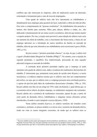 11
conflitos que não interessam às empresas, além de implicarem custos de demissão,
contratação e treinamento para o caso de troca de empregados.
Uma queda de salários reais não leva tipicamente os trabalhadores a
abandonarem seus empregos para gozarem de lazer, reduzindo a oferta de mão-de-obra.
Este seria o comportamento de “pessoas excêntricas”. Os trabalhadores têm posições a
manter, têm família para sustentar, filhos para educar, débitos a saldar, etc., não
abdicando voluntariamente de seu status social e econômico, além de que tentam manter
o respeito próprio. Por isto, a reação mais provável a uma redução de salários reais seria
um aumento da oferta de trabalho, com o crescimento das horas-extras, a busca de um
emprego adicional ou a introdução de outros membros da família no mercado de
trabalho, além de que uma alternativa aos trabalhadores seria recorrerem à greve (Wells,
1987, p. 81).
Keynes aceita o “primeiro postulado clássico”, ou seja, de que o salário real
é igual à Produtividade Marginal do Trabalho (PMgL)12
. No entanto, com a rejeição do
segundo postulado, o equilíbrio fica indeterminado, precisando de uma equação
adicional exógena ao mercado de trabalho.
A aceitação deste primeiro postulado implica que o emprego só pode
aumentar com queda de salários reais, dada a existência de rendimentos decrescentes do
trabalho. É interessante que, justamente neste ponto de acordo entre Keynes e a teoria
neoclássica, a evidência empírica mostra que os salários reais têm um comportamento
pró-cíclico, ou seja, que os salários reais e o emprego possuem uma correlação positiva,
o oposto do previsto pela idéia de rendimentos decrescentes (Amadeo, 1986, p. 138).
Keynes admite este fato em um artigo de 1939, onde cita Kalecki, o qual afirma que, se
a economia estiver abaixo do pleno emprego, os rendimentos marginais são constantes.
Keynes admite até a existência de rendimentos crescentes, apesar de que, a partir de
certo ponto de demanda efetiva, trabalhadores e máquinas menos eficientes seriam
introduzidos, levando o custo marginal a crescer (Keynes, 1939).
Nesta análise (modelo fixprice), os salários nominais são tomados como
constantes e, portanto, os preços tendem a se elevar com o aumento da demanda efetiva,
tendo em vista os custos marginais crescentes, de modo que os salários reais se
12
Keynes também aceita outros pressupostos microeconômicos neoclássicos, como a empresa atomística.
Segundo Victoria Chick, faz isto para enfrentar esta teoria em seus próprios termos (Chick, 1983, p. 146),
ou para demonstrar que não é a inexistência destes pressupostos que explica o desemprego involuntário.
 