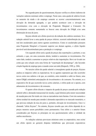 13
Na segunda parte do questionamento, Keynes verifica os efeitos indiretos de
variações salariais nominais sobre o emprego. Neste caso, uma queda de salários levará
ao aumento da renda e do emprego somente se ocorrer concomitantemente uma
elevação da demanda agregada, o que poderá acontecer com a elevação de
investimentos e/ou com a elevação da Propensão Marginal a Consumir. Os
investimentos somente aumentarão se houver uma elevação da EMgK e/ou uma
diminuição da taxa de juros.
Keynes aborda seis efeitos possíveis da redução dos salários nominais. Se a
redução salarial levar a uma queda de preços inferior, ocorrerá redistribuição de renda
real dos assalariados para outros agentes econômicos. Como os assalariados possuem
uma Propensão Marginal a Consumir superior aos demais agentes, o efeito líquido
provável será desestimulante para a produção e o emprego.
Um segundo efeito será a queda de preços das exportações e, portanto, o seu
estímulo, o que, em uma economia aberta, tenderá a aumentar os investimentos. Por
outro lado, tenderá a aumentar os preços relativos das importações. Deve ser levado em
conta que esta solução seria uma forma de “exportação de desemprego”, não havendo
criação líquida de emprego para o mundo como um todo (Dequech, 1999, p. 204).
No terceiro efeito da queda salarial e conseqüente queda de preços, Keynes
analisa os impactos sobre as expectativas. Se os agentes esperarem que não ocorrerão
novos cortes nos salários e de que, ao contrário, estes tenderão a subir no futuro, uma
maior EMgK estimulará antecipações de investimentos e de consumo. No entanto, se a
expectativa for de que ocorrerão novos cortes salariais, o efeito pode ser o oposto, com
adiamentos de investimentos e de consumo.
O quarto efeito discute o impacto da queda de preços causada pela redução
salarial sobre a demanda transacional de moeda, a qual diminui pela menor necessidade
de moeda para este fim tendo em vista as mercadorias mais baratas. Com isto aumenta a
oferta residual de moeda para atender à demanda especulativa no mercado monetário, o
que provoca redução da taxa de juros e, portanto, elevação de investimentos. Este é o
chamado “efeito Keynes”. No entanto, Keynes ressalta que este efeito depende de os
preços menores serem percebidos como permanentes. Este efeito e o anterior foram
considerados por Keynes os principais no seu questionamento sobre a validade da
análise neoclássica.
As reduções salariais provocam otimismo entre os empresários, mas existe
um efeito oposto ao gerarem disputas trabalhistas que provocam expectativas
 
