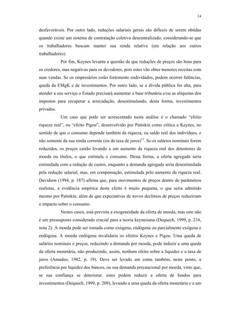 14
desfavoráveis. Por outro lado, reduções salariais gerais são difíceis de serem obtidas
quando existe um sistema de contratação coletiva descentralizado, considerando-se que
os trabalhadores buscam manter sua renda relativa (em relação aos outros
trabalhadores).
Por fim, Keynes levanta a questão de que reduções de preços são boas para
os credores, mas negativas para os devedores, pois estes vão obter menores receitas com
suas vendas. Se os empresários estão fortemente endividados, podem ocorrer falências,
queda da EMgK e de investimentos. Por outro lado, se a dívida pública for alta, para
atender a seu serviço o Estado precisará aumentar a base tributária e/ou as alíquotas dos
impostos para recuperar a arrecadação, desestimulando, desta forma, investimentos
privados.
Um caso que pode ser acrescentado nesta análise é o chamado “efeito
riqueza real”, ou “efeito Pigou”, desenvolvido por Patinkin como crítica a Keynes, no
sentido de que o consumo depende também da riqueza, ou saldo real dos indivíduos, e
não somente da sua renda corrente (ou da taxa de juros)13
. Se os salários nominais forem
reduzidos, os preços cairão levando a um aumento da riqueza real dos detentores de
moeda ou títulos, o que estimula o consumo. Desta forma, a oferta agregada seria
estimulada com a redução de custos, enquanto a demanda agregada seria desestimulada
pela redução salarial, mas, em compensação, estimulada pelo aumento da riqueza real.
Davidson (1994, p. 187) afirma que, para movimentos de preços dentro de parâmetros
realistas, a evidência empírica deste efeito é muito pequena, o que seria admitido
mesmo por Patinkin, além de que expectativas de novos declínios de preços reduziriam
o impacto sobre o consumo.
Nestes casos, está prevista a exogeneidade da oferta de moeda, mas este não
é um pressuposto considerado crucial para a teoria keynesiana (Dequech, 1999, p. 216,
nota 2). A moeda pode ser tomada como exógena, endógena ou parcialmente exógena e
endógena. A moeda endógena invalidaria os efeitos Keynes e Pigou. Uma queda de
salários nominais e preços, reduzindo a demanda por moeda, pode induzir a uma queda
da oferta monetária, não produzindo, assim, nenhum efeito sobre a liquidez e a taxa de
juros (Amadeo, 1982, p. 19). Deve ser levado em conta também, neste ponto, a
preferência por liquidez dos bancos, ou sua demanda precaucional por moeda, visto que,
se sua confiança se deteriorar, estes podem reduzir a oferta de fundos para
investimentos (Dequech, 1999, p. 209), levando a uma queda da oferta monetária e a um
 