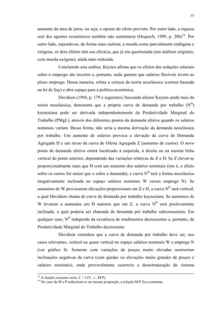 15
aumento da taxa de juros, ou seja, o oposto do efeito previsto. Por outro lado, a riqueza
real dos agentes econômicos também não aumentaria (Dequech, 1999, p. 206)14
. Por
outro lado, supondo-se, de forma mais realista, a moeda como parcialmente endógena e
exógena, os dois efeitos têm sua eficácia, que já era questionada (nas análises originais,
com moeda exógena), ainda mais reduzida.
Concluindo esta análise, Keynes afirma que os efeitos das reduções salariais
sobre o emprego são incertos e, portanto, nada garante que salários flexíveis levem ao
pleno emprego. Dessa maneira, refuta a certeza da teoria neoclássica (certeza baseada
na lei de Say) e abre espaço para a política econômica.
Davidson (1994, p. 179 e seguintes), buscando afastar Keynes ainda mais da
teoria neoclássica, demonstra que a própria curva de demanda por trabalho (ND
)
keynesiana pode ser derivada independentemente da Produtividade Marginal do
Trabalho (PMgL), através dos diferentes pontos da demanda efetiva quando os salários
nominais variam. Dessa forma, não seria a mesma derivação da demanda neoclássica
por trabalho. Um aumento de salários provoca a elevação da curva de Demanda
Agregada D e um recuo da curva de Oferta Agregada Z (aumento de custos). O novo
ponto de demanda efetiva estará localizado à esquerda, à direita ou na mesma linha
vertical do ponto anterior, dependendo das variações relativas de Z e D. Se Z elevar-se
proporcionalmente mais que D com um aumento dos salários nominais (isto é, o efeito
sobre os custos for maior que o sobre a demanda), a curva ND
terá a forma neoclássica
(negativamente inclinada no espaço salários nominais W versus emprego N). Se
aumentos de W provocarem elevações proporcionais em Z e D, a curva ND
será vertical,
a qual Davidson chama de curva de demanda por trabalho keynesiana. Se aumentos de
W levarem a aumentos em D maiores que em Z, a curva ND
será positivamente
inclinada, a qual poderia ser chamada de demanda por trabalho subconsumista. Em
qualquer caso, ND
independe da existência de rendimentos decrescentes e, portanto, da
Produtividade Marginal do Trabalho decrescente.
Davidson considera que a curva de demanda por trabalho deve ser, nos
casos relevantes, vertical ou quase vertical no espaço salários nominais W e emprego N
(ver gráfico 8). Somente com variações de preços muito elevadas ocorreriam
inclinações negativas da curva (com quedas ou elevações muito grandes de preços e
salários nominais), onde provavelmente ocorreria a desestruturação do sistema
13
A função consumo seria: C = f (Y , i , M/P).
14
No caso de M e P reduzirem-se na mesma proporção, a relação M/P fica constante.
 