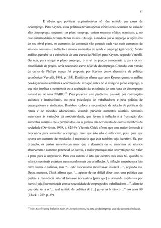 17
É óbvio que políticas expansionistas só têm sentido em casos de
desemprego. Para Keynes, estas políticas teriam apenas efeitos reais somente no caso de
alto desemprego, enquanto no pleno emprego teriam somente efeitos nominais, e, no
caso intermediário, teriam efeitos mistos. Ou seja, à medida que o emprego se aproxima
do seu nível pleno, os aumentos de demanda vão gerando cada vez mais aumentos de
salários nominais e inflação e menos aumentos de renda e emprego (gráfico 9). Nesta
análise, percebe-se a existência de uma curva de Phillips para Keynes, segundo Vercelli.
Ou seja, para atingir o pleno emprego, o nível de preços aumentaria e, para existir
estabilidade de preços, seria necessário certo nível de desemprego. Contudo, esta versão
de curva de Phillips nunca foi proposta por Keynes como alternativa de política
econômica (Vercelli, 1991, p. 193). Davidson afirma que tanto Keynes quanto a análise
pós-keynesiana admitem a ocorrência de inflação antes de se atingir o pleno emprego, o
que não implica a ocorrência ou a aceitação da existência de uma taxa de desemprego
natural ou de uma NAIRU15
. Para prevenir este problema, causado por convenções
culturais e institucionais, ou pela psicologia de trabalhadores e pela política de
empregadores e sindicatos, Davidson coloca a necessidade da adoção de políticas de
renda e de medidas educacionais visando prevenir aumentos salariais nominais
superiores às variações da produtividade, que levam à inflação e à frustração dos
aumentos salariais reais pretendidos, ou a ganhos em detrimento de outros membros da
sociedade (Davidson, 1998, p. 828-9). Victoria Chick afirma que uma maior demanda é
necessária para aumentar o emprego, mas que isto não é suficiente, pois, para que
ocorra um aumento de produção, é necessário que este também seja lucrativo. Se, por
exemplo, os custos aumentarem mais que a demanda ou se aumentos de salários
absorverem o aumento potencial de lucros, a maior produção não ocorrerá por não valer
a pena para o empresário. Para esta autora, é isto que ocorreu nos anos 60, quando os
salários nominais estariam aumentando mais que a inflação. A inflação amenizava a luta
entre lucros e salários, mas “... este mecanismo mostrou-se instável ...”, segundo ela.
Dessa maneira, Chick afirma que, “... apesar de ser difícil dizer isso, uma política que
quebre a resistência salarial torna-se necessária [para que] a demanda capitalista por
lucros [seja] harmonizada com a necessidade de emprego dos trabalhadores ...”, além de
que este seria o “... real sentido da política do [...] governo britânico ...” nos anos 80
(Chick, 1989, p. 39).
15
Non-Accelerating Inflation Rate of Unemployment, ou taxa de desemprego que não acelera a inflação.
 