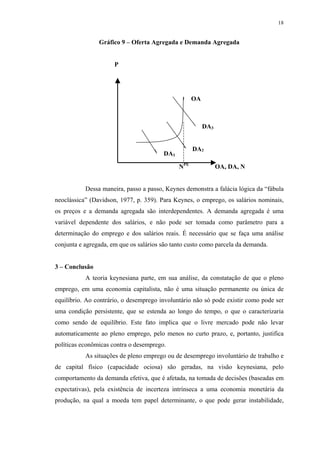 18
Gráfico 9 – Oferta Agregada e Demanda Agregada
P
NPE
OA, DA, N
Dessa maneira, passo a passo, Keynes demonstra a falácia lógica da “fábula
neoclássica” (Davidson, 1977, p. 359). Para Keynes, o emprego, os salários nominais,
os preços e a demanda agregada são interdependentes. A demanda agregada é uma
variável dependente dos salários, e não pode ser tomada como parâmetro para a
determinação do emprego e dos salários reais. É necessário que se faça uma análise
conjunta e agregada, em que os salários são tanto custo como parcela da demanda.
3 – Conclusão
A teoria keynesiana parte, em sua análise, da constatação de que o pleno
emprego, em uma economia capitalista, não é uma situação permanente ou única de
equilíbrio. Ao contrário, o desemprego involuntário não só pode existir como pode ser
uma condição persistente, que se estenda ao longo do tempo, o que o caracterizaria
como sendo de equilíbrio. Este fato implica que o livre mercado pode não levar
automaticamente ao pleno emprego, pelo menos no curto prazo, e, portanto, justifica
políticas econômicas contra o desemprego.
As situações de pleno emprego ou de desemprego involuntário de trabalho e
de capital físico (capacidade ociosa) são geradas, na visão keynesiana, pelo
comportamento da demanda efetiva, que é afetada, na tomada de decisões (baseadas em
expectativas), pela existência de incerteza intrínseca a uma economia monetária da
produção, na qual a moeda tem papel determinante, o que pode gerar instabilidade,
DA1
DA2
DA3
OA
 