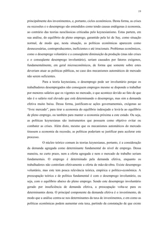 19
principalmente dos investimentos, e, portanto, ciclos econômicos. Desta forma, as crises
ou recessões e o desemprego são entendidos como tendo causas endógenas à economia,
ao contrário das teorias neoclássicas criticadas pelo keynesianismo. Estas partem, em
sua análise, do equilíbrio de pleno emprego, garantido pela lei de Say, como situação
normal, de modo que, nesta situação, as políticas econômicas aparecem como
desnecessárias, contraproducentes, ineficientes e até irracionais. Problemas econômicos,
como o desemprego voluntário e a conseqüente diminuição da produção (mas não crises
e o conseqüente desemprego involuntário), seriam causados por fatores exógenos,
fundamentalmente, em geral microeconômicos, de forma que somente sobre estes
deveriam atuar as políticas públicas, no caso dos mecanismos automáticos de mercado
não serem suficientes.
Para a teoria keynesiana, o desemprego pode ser involuntário porque os
trabalhadores desempregados não conseguem empregos mesmo se dispondo a trabalhar
por menores salários que os vigentes no mercado, o que acontece devido ao fato de que
não é o salário real elevado que está determinando o desemprego, mas sim a demanda
efetiva muito baixa. Dessa forma, justificam-se ações governamentais, exógenas ao
“livre mercado”, para tirar a economia do equilíbrio indesejado e levá-la ao equilíbrio
de pleno emprego, ou também para manter a economia próxima a este estado. Ou seja,
as políticas keynesianas são instrumentos que possuem como objetivo evitar ou
combater as crises. Além disto, mesmo que os mecanismos automáticos do mercado
tirassem a economia da recessão, as políticas poderiam se justificar para acelerar este
processo.
O núcleo teórico comum às teorias keynesianas, portanto, é a consideração
da demanda agregada como determinante fundamental do nível de emprego. Dessa
maneira, no curto prazo, nem a oferta agregada e nem o mercado de trabalho seriam
fundamentais. O emprego é determinado pela demanda efetiva, enquanto os
trabalhadores não controlam efetivamente a oferta de mão-de-obra. Existe desemprego
voluntário, mas este tem pouca relevância teórica, empírica e político-econômica. A
preocupação teórica e de política fundamental é com o desemprego involuntário, ou
seja, com o equilíbrio abaixo do pleno emprego. Sendo este desemprego involuntário
gerado por insuficiência de demanda efetiva, a preocupação volta-se para os
determinantes desta. O principal componente da demanda efetiva é o investimento, de
modo que a análise centra-se nos determinantes da taxa de investimentos, e em como as
políticas econômicas podem aumentar esta taxa, partindo da constatação de que existe
 
